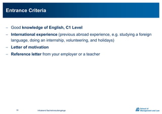  Good knowledge of English, C1 Level
 International experience (previous abroad experience, e.g. studying a foreign
language, doing an internship, volunteering, and holidays)
 Letter of motivation
 Reference letter from your employer or a teacher
Entrance Criteria
Infoabend Bachelorstudiengänge50
 