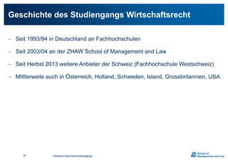  Seit 1993/94 in Deutschland an Fachhochschulen
 Seit 2003/04 an der ZHAW School of Management and Law
 Seit Herbst 2013 weitere Anbieter der Schweiz (Fachhochschule Westschweiz)
 Mittlerweile auch in Österreich, Holland, Schweden, Island, Grossbritannien, USA
Geschichte des Studiengangs Wirtschaftsrecht
Infoabend Bachelorstudiengänge54
 