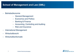  Betriebsökonomie
 General Management
 Economics and Politics
 Banking & Finance
 Accounting, Controlling and Auditing
 Risk and Insurance
 International Management
 Wirtschaftsrecht
 Wirtschaftsinformatik
School of Management and Law (SML)
Infoabend Bachelorstudiengänge6
 