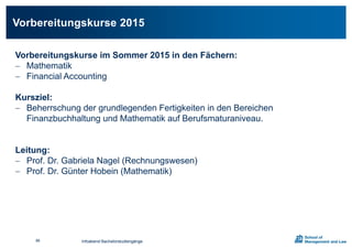 Infoabend Bachelorstudiengänge
Vorbereitungskurse 2015
86
Vorbereitungskurse im Sommer 2015 in den Fächern:
 Mathematik
 Financial Accounting
Kursziel:
 Beherrschung der grundlegenden Fertigkeiten in den Bereichen
Finanzbuchhaltung und Mathematik auf Berufsmaturaniveau.
Leitung:
 Prof. Dr. Gabriela Nagel (Rechnungswesen)
 Prof. Dr. Günter Hobein (Mathematik)
 