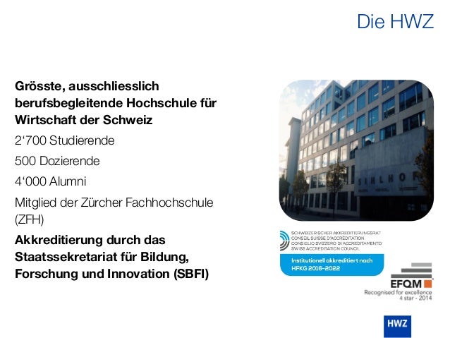 Grösste, ausschliesslich
berufsbegleitende Hochschule für
Wirtschaft der Schweiz
2‘700 Studierende
500 Dozierende
4‘000 Alumni
Mitglied der Zürcher Fachhochschule
(ZFH)
Akkreditierung durch das
Staatssekretariat für Bildung,
Forschung und Innovation (SBFI)
Die HWZ
 