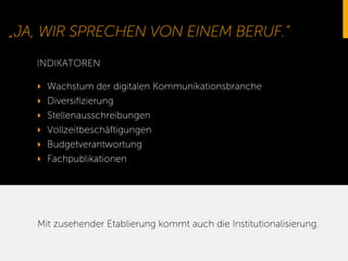 „JA, WIR SPRECHEN VON EINEM BERUF.“
‣  Wachstum der digitalen Kommunikationsbranche
‣  Diversiﬁzierung
‣  Stellenausschreibungen
‣  Vollzeitbeschäftigungen
‣  Budgetverantwortung
‣  Fachpublikationen
INDIKATOREN
Mit zusehender Etablierung kommt auch die Institutionalisierung.
 