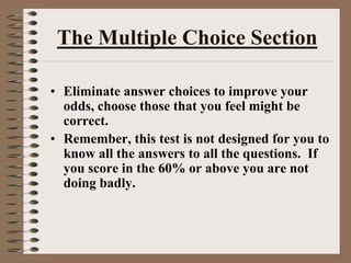 The Multiple Choice SectionEliminate answer choices to improve your odds, choose those that you feel might be correct.Remember, this test is not designed for you to know all the answers to all the questions.  If you score in the 60% or above you are not doing badly.
