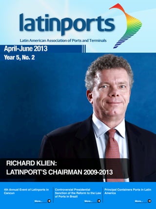 April-June 2013
Year 5, No. 2
4th Annual Event of Latinports in
Cancun
Controversial Presidential
Sanction of the Reform to the Law
of Ports in Brazil
Principal Containers Ports in Latin
America
More... More... More...
RICHARD KLIEN:
LATINPORT’S CHAIRMAN 2009-2013
 