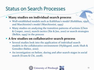 —  Many	
  studies	
  on	
  individual	
  search	
  process	
  	
  
—  Well-­‐established	
  models	
  such	
  as	
  Kuhlthau’s	
  model	
  (Kuhlthau,	
  1991)	
  
and	
  Marchionini’s	
  model	
  (Marchionini,	
  1995)	
  
—  Many	
  studies	
  on	
  analyzing	
  the	
  transition	
  patterns	
  of	
  actions	
  (Chen	
  
&	
  Cooper,	
  2002),	
  search	
  tactics	
  (Xie	
  &	
  Joo,	
  2010)	
  or	
  search	
  strategies	
  
(Belkin,	
  1995)	
  in	
  the	
  process	
  	
  
—  A	
  few	
  studies	
  on	
  collaborative	
  search	
  process	
  
—  Several	
  studies	
  look	
  into	
  the	
  application	
  of	
  individual	
  search	
  
models	
  in	
  the	
  collaborative	
  environment	
  (Hyldegard,	
  2006;	
  Shah	
  &	
  
González-­‐ibáñez,	
  2010).	
  
—  An	
  investigation	
  on	
  before,	
  during	
  and	
  after	
  search	
  stages	
  in	
  social	
  
search	
  (Evans	
  &	
  Chi,	
  2008).	
  
Status	
  on	
  Search	
  Processes	
  
12
 