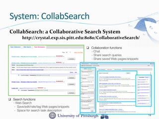 CollabSearch:	
  a	
  Collaborative	
  Search	
  System	
  	
  
http://crystal.exp.sis.pitt.edu:8080/CollaborativeSearch/
q  Search functions 
- Web Search
- Save/edit/rate/tag Web pages/snippets
- Space for search task description
q  Collaboration functions
- Chat
- Share search queries
- Share saved Web pages/snippets
System:	
  CollabSearch	
  
14
 