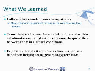 What	
  We	
  Learned	
  
—  Collaborative	
  search	
  process	
  have	
  patterns	
  
—  More	
  collaboration-­‐oriented	
  actions	
  as	
  the	
  collaboration	
  level	
  
increase	
  
—  Transitions	
  within	
  search-­‐oriented	
  actions	
  and	
  within	
  
collaboration-­‐oriented	
  actions	
  are	
  more	
  frequent	
  than	
  
between	
  them	
  in	
  all	
  three	
  conditions.	
  	
  
—  Explicit	
  	
  and	
  implicit	
  communication	
  has	
  potential	
  
beneﬁt	
  on	
  helping	
  using	
  generating	
  query	
  ideas.	
  
38
 