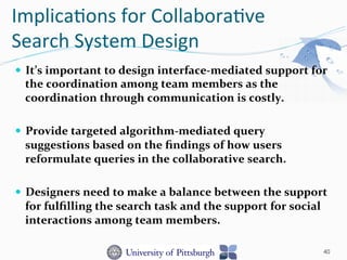 Implica-ons	
  for	
  Collabora-ve	
  
Search	
  System	
  Design	
  
—  It’s	
  important	
  to	
  design	
  interface-­‐mediated	
  support	
  for	
  
the	
  coordination	
  among	
  team	
  members	
  as	
  the	
  
coordination	
  through	
  communication	
  is	
  costly.	
  
—  Provide	
  targeted	
  algorithm-­‐mediated	
  query	
  
suggestions	
  based	
  on	
  the	
  ﬁndings	
  of	
  how	
  users	
  
reformulate	
  queries	
  in	
  the	
  collaborative	
  search.	
  	
  
—  Designers	
  need	
  to	
  make	
  a	
  balance	
  between	
  the	
  support	
  
for	
  fulﬁlling	
  the	
  search	
  task	
  and	
  the	
  support	
  for	
  social	
  
interactions	
  among	
  team	
  members.	
  
40
 