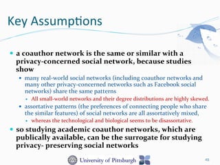 Key	
  Assump-ons	
  
—  a	
  coauthor	
  network	
  is	
  the	
  same	
  or	
  similar	
  with	
  a	
  
privacy-­‐concerned	
  social	
  network,	
  because	
  studies	
  
show	
  
—  many	
  real-­‐world	
  social	
  networks	
  (including	
  coauthor	
  networks	
  and	
  
many	
  other	
  privacy-­‐concerned	
  networks	
  such	
  as	
  Facebook	
  social	
  
networks)	
  share	
  the	
  same	
  patterns	
  
—  All	
  small-­‐world	
  networks	
  and	
  their	
  degree	
  distributions	
  are	
  highly	
  skewed.	
  	
  
—  assortative	
  patterns	
  (the	
  preferences	
  of	
  connecting	
  people	
  who	
  share	
  
the	
  similar	
  features)	
  of	
  social	
  networks	
  are	
  all	
  assortatively	
  mixed,	
  	
  
—  whereas	
  the	
  technological	
  and	
  biological	
  seems	
  to	
  be	
  disassortative.	
  
—  so	
  studying	
  academic	
  coauthor	
  networks,	
  which	
  are	
  
publically	
  available,	
  can	
  be	
  the	
  surrogate	
  for	
  studying	
  
privacy-­‐	
  preserving	
  social	
  networks	
  	
  
49
 