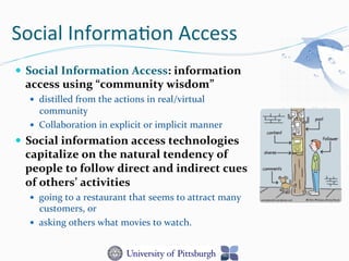 Social	
  Informa-on	
  Access	
  
—  Social	
  Information	
  Access:	
  information	
  
access	
  using	
  “community	
  wisdom”	
  	
  
—  distilled	
  from	
  the	
  actions	
  in	
  real/virtual	
  
community	
  	
  
—  Collaboration	
  in	
  explicit	
  or	
  implicit	
  manner	
  
—  Social	
  information	
  access	
  technologies	
  
capitalize	
  on	
  the	
  natural	
  tendency	
  of	
  
people	
  to	
  follow	
  direct	
  and	
  indirect	
  cues	
  
of	
  others’	
  activities	
  
—  going	
  to	
  a	
  restaurant	
  that	
  seems	
  to	
  attract	
  many	
  
customers,	
  or	
  
—  asking	
  others	
  what	
  movies	
  to	
  watch.	
  
 