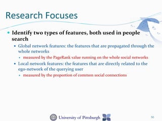 Research	
  Focuses	
  
—  Identify	
  two	
  types	
  of	
  features,	
  both	
  used	
  in	
  people	
  
search	
  
—  Global	
  network	
  features:	
  the	
  features	
  that	
  are	
  propagated	
  through	
  the	
  
whole	
  networks	
  	
  
—  measured	
  by	
  the	
  PageRank	
  value	
  running	
  on	
  the	
  whole	
  social	
  networks	
  
—  Local	
  network	
  features:	
  the	
  features	
  that	
  are	
  directly	
  related	
  to	
  the	
  
ego-­‐network	
  of	
  the	
  querying	
  user	
  	
  
—  measured	
  by	
  the	
  proportion	
  of	
  common	
  social	
  connections	
  
50
 