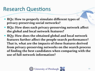 Research	
  Ques-ons	
  
—  RQ1:	
  How	
  to	
  properly	
  simulate	
  diﬀerent	
  types	
  of	
  
privacy-­‐preserving	
  social	
  networks?	
  	
  
—  RQ2:	
  How	
  does	
  each	
  privacy-­‐preserving	
  network	
  aﬀect	
  
the	
  global	
  and	
  local	
  network	
  features?	
  	
  
—  RQ3:	
  How	
  does	
  the	
  obtained	
  global	
  and	
  local	
  network	
  
features	
  further	
  aﬀect	
  the	
  people	
  search	
  performance?	
  
That	
  is,	
  what	
  are	
  the	
  impacts	
  of	
  these	
  features	
  derived	
  
from	
  privacy-­‐preserving	
  networks	
  on	
  the	
  search	
  process	
  
of	
  ﬁnding	
  the	
  best	
  candidates	
  when	
  comparing	
  with	
  the	
  
use	
  of	
  full	
  network	
  information?	
  	
  
51
 