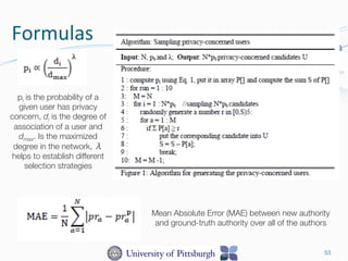 Formulas	
  
53
pi is the probability of a
given user has privacy
concern, di is the degree of
association of a user and
dmax. Is the maximized
degree in the network, λ
helps to establish different
selection strategies 
Mean Absolute Error (MAE) between new authority
and ground-truth authority over all of the authors 
 