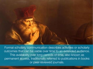 Formal scholarly communication describes activities or scholarly
outcomes that can be viable over time to an extended audience.
This availability over long periods of time, also known as
permanent access, traditionally referred to publications in books
or peer-reviewed journals.

 