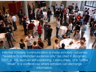 Informal scholarly communication is made scholarly outcomes
“available to a restricted audience only” (as cited in Borgman,
2007, p. 49), such as self-publishing, Listerv, mails, or a “coffee
break” in a conferences where scholars can exchange
information.
 