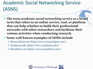 Academic	
  Social	
  Networking	
  Service	
  
(ASNS)	
  
—  The	
  term	
  academic	
  social	
  networking	
  service	
  as	
  a	
  broad	
  
term	
  that	
  refers	
  to	
  an	
  online	
  service,	
  tool,	
  or	
  platform	
  
that	
  can	
  help	
  scholars	
  to	
  build	
  their	
  professional	
  
networks	
  with	
  other	
  researchers	
  and	
  facilitate	
  their	
  
various	
  activities	
  when	
  conducting	
  research.	
  	
  
—  Some	
  well-­‐known	
  examples	
  of	
  ASNSs	
  include	
  	
  
—  ResearchGate.net	
  (http://www.researchgate.net/)	
  
—  Academia.edu	
  (http://www.academia.edu/)	
  	
  
—  Mendeley.com	
  (http://www.mendeley.com/)	
  
 