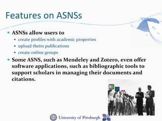 Features	
  on	
  ASNSs	
  
—  ASNSs	
  allow	
  users	
  to	
  	
  
—  create	
  proﬁles	
  with	
  academic	
  properties	
  
—  upload	
  theirs	
  publications	
  
—  create	
  online	
  groups	
  	
  
—  Some	
  ASNS,	
  such	
  as	
  Mendeley	
  and	
  Zotero,	
  even	
  oﬀer	
  
software	
  applications,	
  such	
  as	
  bibliographic	
  tools	
  to	
  
support	
  scholars	
  in	
  managing	
  their	
  documents	
  and	
  
citations.	
  
 