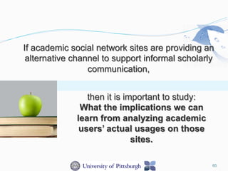 If academic social network sites are providing an
alternative channel to support informal scholarly
communication,
then it is important to study:
What the implications we can
learn from analyzing academic
users’ actual usages on those
sites.
65
 