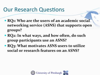 Our	
  Research	
  Ques-ons	
  
— RQ1:	
  Who	
  are	
  the	
  users	
  of	
  an	
  academic	
  social	
  
networking	
  service	
  (ASNS)	
  that	
  supports	
  open	
  
groups?	
  	
  
— RQ2:	
  In	
  what	
  ways,	
  and	
  how	
  often,	
  do	
  such	
  
group	
  participants	
  use	
  an	
  ASNS?	
  	
  
— RQ3:	
  What	
  motivates	
  ASNS	
  users	
  to	
  utilize	
  
social	
  or	
  research	
  features	
  on	
  an	
  ASNS?	
  	
  
 