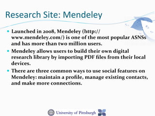 Research	
  Site:	
  Mendeley	
  
—  Launched	
  in	
  2008,	
  Mendeley	
  (http://
www.mendeley.com/)	
  is	
  one	
  of	
  the	
  most	
  popular	
  ASNSs	
  
and	
  has	
  more	
  than	
  two	
  million	
  users.	
  
—  Mendeley	
  allows	
  users	
  to	
  build	
  their	
  own	
  digital	
  
research	
  library	
  by	
  importing	
  PDF	
  ﬁles	
  from	
  their	
  local	
  
devices.	
  
—  There	
  are	
  three	
  common	
  ways	
  to	
  use	
  social	
  features	
  on	
  
Mendeley:	
  maintain	
  a	
  proﬁle,	
  manage	
  existing	
  contacts,	
  
and	
  make	
  more	
  connections.	
  
 