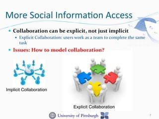 More	
  Social	
  Informa-on	
  Access	
  
—  Collaboration	
  can	
  be	
  explicit,	
  not	
  just	
  implicit	
  
—  Explicit	
  Collaboration:	
  users	
  work	
  as	
  a	
  team	
  to	
  complete	
  the	
  same	
  
task	
  
—  Issues:	
  How	
  to	
  model	
  collaboration?	
  
7
Implicit Collaboration
Explicit Collaboration
 