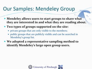Our	
  Samples:	
  Mendeley	
  Group	
  
—  Mendeley	
  allows	
  users	
  to	
  start	
  groups	
  to	
  share	
  what	
  
they	
  are	
  interested	
  in	
  and	
  what	
  they	
  are	
  reading	
  about.	
  	
  
—  Two	
  types	
  of	
  groups	
  supported	
  on	
  the	
  site:	
  	
  
—  private	
  groups	
  that	
  are	
  only	
  visible	
  to	
  the	
  members;	
  
—  public	
  groups	
  that	
  are	
  publicly	
  visible	
  and	
  can	
  be	
  searched	
  in	
  
Mendeley’s	
  group	
  list.	
  
—  We	
  adopted	
  a	
  representative	
  sampling	
  method	
  to	
  
identify	
  Mendeley’s	
  large	
  open	
  group	
  users.	
  	
  
 