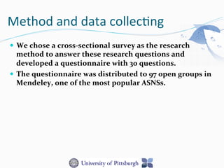 Method	
  and	
  data	
  collec-ng	
  
—  We	
  chose	
  a	
  cross-­‐sectional	
  survey	
  as	
  the	
  research	
  
method	
  to	
  answer	
  these	
  research	
  questions	
  and	
  
developed	
  a	
  questionnaire	
  with	
  30	
  questions.	
  	
  
—  The	
  questionnaire	
  was	
  distributed	
  to	
  97	
  open	
  groups	
  in	
  
Mendeley,	
  one	
  of	
  the	
  most	
  popular	
  ASNSs.	
  
 