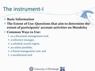 The	
  instrument-­‐I	
  
—  Basic	
  Information	
  	
  
—  The	
  Extent	
  of	
  Use:	
  Questions	
  that	
  aim	
  to	
  determine	
  the	
  
extent	
  of	
  participants’	
  account	
  activities	
  on	
  Mendeley	
  
—  Common	
  Ways	
  to	
  Use:	
  	
  
—  as	
  a	
  document	
  management	
  tool,	
  	
  
—  a	
  reference	
  manager,	
  	
  
—  a	
  scholarly	
  search	
  engine,	
  	
  
—  an	
  online	
  portfolio,	
  	
  
—  a	
  friend	
  management	
  tool,	
  and	
  	
  
—  a	
  socialization	
  tool	
  
 
