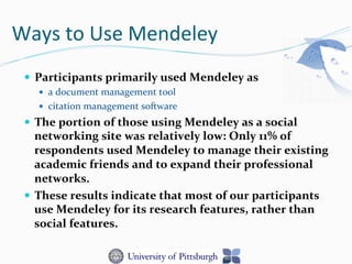 Ways	
  to	
  Use	
  Mendeley	
  
—  Participants	
  primarily	
  used	
  Mendeley	
  as	
  	
  
—  a	
  document	
  management	
  tool	
  
—  citation	
  management	
  software	
  
—  The	
  portion	
  of	
  those	
  using	
  Mendeley	
  as	
  a	
  social	
  
networking	
  site	
  was	
  relatively	
  low:	
  Only	
  11%	
  of	
  
respondents	
  used	
  Mendeley	
  to	
  manage	
  their	
  existing	
  
academic	
  friends	
  and	
  to	
  expand	
  their	
  professional	
  
networks.	
  	
  
—  These	
  results	
  indicate	
  that	
  most	
  of	
  our	
  participants	
  
use	
  Mendeley	
  for	
  its	
  research	
  features,	
  rather	
  than	
  
social	
  features.	
  	
  
 