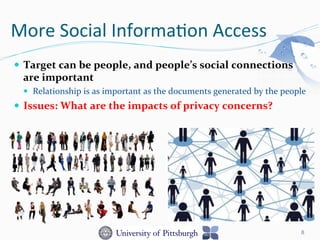 More	
  Social	
  Informa-on	
  Access	
  
—  Target	
  can	
  be	
  people,	
  and	
  people’s	
  social	
  connections	
  	
  
are	
  important	
  
—  Relationship	
  is	
  as	
  important	
  as	
  the	
  documents	
  generated	
  by	
  the	
  people	
  
—  Issues:	
  What	
  are	
  the	
  impacts	
  of	
  privacy	
  concerns?	
  
8
 