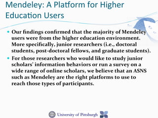 Mendeley:	
  A	
  Plaorm	
  for	
  Higher	
  
Educa-on	
  Users	
  
—  Our	
  ﬁndings	
  conﬁrmed	
  that	
  the	
  majority	
  of	
  Mendeley	
  
users	
  were	
  from	
  the	
  higher	
  education	
  environment.	
  
More	
  speciﬁcally,	
  junior	
  researchers	
  (i.e.,	
  doctoral	
  
students,	
  post-­‐doctoral	
  fellows,	
  and	
  graduate	
  students).	
  	
  
—  For	
  those	
  researchers	
  who	
  would	
  like	
  to	
  study	
  junior	
  
scholars’	
  information	
  behaviors	
  or	
  run	
  a	
  survey	
  on	
  a	
  
wide	
  range	
  of	
  online	
  scholars,	
  we	
  believe	
  that	
  an	
  ASNS	
  
such	
  as	
  Mendeley	
  are	
  the	
  right	
  platforms	
  to	
  use	
  to	
  
reach	
  those	
  types	
  of	
  participants.	
  	
  
 