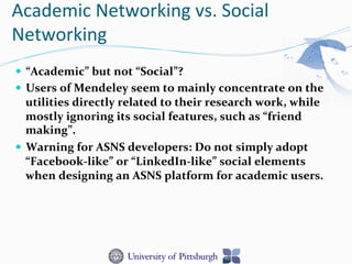 Academic	
  Networking	
  vs.	
  Social	
  
Networking	
  
—  “Academic”	
  but	
  not	
  “Social”?	
  
—  Users	
  of	
  Mendeley	
  seem	
  to	
  mainly	
  concentrate	
  on	
  the	
  
utilities	
  directly	
  related	
  to	
  their	
  research	
  work,	
  while	
  
mostly	
  ignoring	
  its	
  social	
  features,	
  such	
  as	
  “friend	
  
making”.	
  
—  Warning	
  for	
  ASNS	
  developers:	
  Do	
  not	
  simply	
  adopt	
  
“Facebook-­‐like”	
  or	
  “LinkedIn-­‐like”	
  social	
  elements	
  
when	
  designing	
  an	
  ASNS	
  platform	
  for	
  academic	
  users.	
  
 