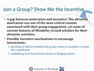 Join	
  a	
  Group?	
  Show	
  Me	
  the	
  Incen-ve.	
  
—  A	
  gap	
  between	
  motivation	
  and	
  incentive:	
  The	
  altruistic	
  
motivation	
  was	
  one	
  of	
  the	
  most	
  critical	
  reasons	
  
associated	
  with	
  their	
  group	
  engagement,	
  yet	
  none	
  of	
  
current	
  features	
  of	
  Mendeley	
  reward	
  scholars	
  for	
  their	
  
altruistic	
  activities.	
  
—  Possible	
  incentive	
  mechanisms	
  to	
  encourage	
  
interactions	
  :	
  
—  providing	
  of	
  aﬀective	
  feedback	
  by	
  group	
  owners	
  or	
  members,	
  to	
  users	
  
who	
  contributed	
  
—  establishing	
  level-­‐based	
  honor	
  system	
  or	
  badging	
  system	
  
 