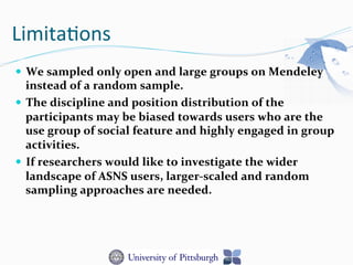 Limita-ons	
  
—  We	
  sampled	
  only	
  open	
  and	
  large	
  groups	
  on	
  Mendeley	
  
instead	
  of	
  a	
  random	
  sample.	
  	
  
—  The	
  discipline	
  and	
  position	
  distribution	
  of	
  the	
  
participants	
  may	
  be	
  biased	
  towards	
  users	
  who	
  are	
  the	
  
use	
  group	
  of	
  social	
  feature	
  and	
  highly	
  engaged	
  in	
  group	
  
activities.	
  
—  If	
  researchers	
  would	
  like	
  to	
  investigate	
  the	
  wider	
  
landscape	
  of	
  ASNS	
  users,	
  larger-­‐scaled	
  and	
  random	
  
sampling	
  approaches	
  are	
  needed.	
  
 