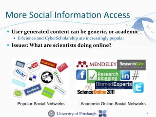 More	
  Social	
  Informa-on	
  Access	
  
—  User	
  generated	
  content	
  can	
  be	
  generic,	
  or	
  academic	
  
—  E-­‐Science	
  and	
  CyberScholarship	
  are	
  increasingly	
  popular	
  
—  Issues:	
  What	
  are	
  scientists	
  doing	
  online?	
  
9
Popular Social Networks Academic Online Social Networks
 