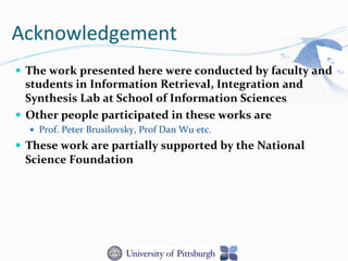 Acknowledgement	
  	
  
—  The	
  work	
  presented	
  here	
  were	
  conducted	
  by	
  faculty	
  and	
  
students	
  in	
  Information	
  Retrieval,	
  Integration	
  and	
  
Synthesis	
  Lab	
  at	
  School	
  of	
  Information	
  Sciences	
  
—  Other	
  people	
  participated	
  in	
  these	
  works	
  are	
  
—  Prof.	
  Peter	
  Brusilovsky,	
  Prof	
  Dan	
  Wu	
  etc.	
  
—  These	
  work	
  are	
  partially	
  supported	
  by	
  the	
  National	
  
Science	
  Foundation	
  
 