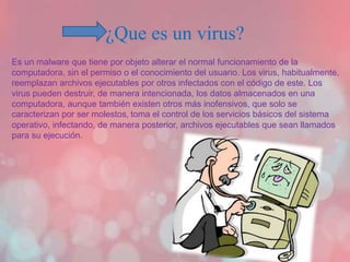 ¿Que es un virus? 
Es un malware que tiene por objeto alterar el normal funcionamiento de la 
computadora, sin el permiso o el conocimiento del usuario. Los virus, habitualmente, 
reemplazan archivos ejecutables por otros infectados con el código de este. Los 
virus pueden destruir, de manera intencionada, los datos almacenados en una 
computadora, aunque también existen otros más inofensivos, que solo se 
caracterizan por ser molestos, toma el control de los servicios básicos del sistema 
operativo, infectando, de manera posterior, archivos ejecutables que sean llamados 
para su ejecución. 
 