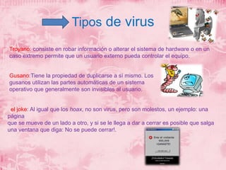 Tipos de virus 
Troyano: consiste en robar información o alterar el sistema de hardware o en un 
caso extremo permite que un usuario externo pueda controlar el equipo. 
Gusano:Tiene la propiedad de duplicarse a sí mismo. Los 
gusanos utilizan las partes automáticas de un sistema 
operativo que generalmente son invisibles al usuario. 
el joke: Al igual que los hoax, no son virus, pero son molestos, un ejemplo: una 
página 
que se mueve de un lado a otro, y si se le llega a dar a cerrar es posible que salga 
una ventana que diga: No se puede cerrar!. 
 