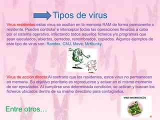 Tipos de virus 
Virus residentes:estos virus se ocultan en la memoria RAM de forma permanente o 
residente. Pueden controlar e interceptar todas las operaciones llevadas a cabo 
por el sistema operativo, infectando todos aquellos ficheros y/o programas que 
sean ejecutados, abiertos, cerrados, renombrados, copiados. Algunos ejemplos de 
este tipo de virus son: Randex, CMJ, Meve, MrKlunky. 
Virus de acción directa:Al contrario que los residentes, estos virus no permanecen 
en memoria. Su objetivo prioritario es reproducirse y actuar en el mismo momento 
de ser ejecutados. Al cumplirse una determinada condición, se activan y buscan los 
ficheros ubicados dentro de su mismo directorio para contagiarlos. 
Entre otros… 
 