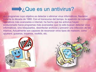 ¿Que es un antivirus? 
son programas cuyo objetivo es detectar o eliminar virus informáticos. Nacieron 
durante la década de 1980. Con el transcurso del tiempo, la aparición de sistemas 
operativos más avanzados e internet, ha hecho que los antivirus hayan 
evolucionado hacia programas más avanzados que no sólo buscan detectar virus 
informáticos, sino bloquearlos, desinfectar archivos y prevenir una infección de los 
mismos. Actualmente son capaces de reconocer otros tipos de malware, como 
spyware, gusanos, troyanos, rootkits, etc. 
