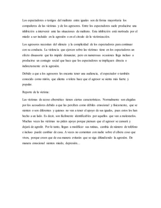 Los espectadores o testigos del maltrato entre iguales son de forma mayoritaria los
compañeros de las víctimas y de los agresores. Entre los espectadores suele producirse una
inhibición a intervenir ante las situaciones de maltrato. Esta inhibición está motivada por el
miedo a ser incluido en la agresión o en el círculo de la victimización.
Los agresores necesitan del silencio y la complicidad de los espectadores para continuar
con su conducta. La violencia que ejercen sobre las víctimas tiene en los espectadores un
efecto disuasorio que les impide denunciar, pero en numerosas ocasiones llega incluso a
producirse un contagio social que hace que los espectadores se impliquen directa o
indirectamente en la agresión.
Debido a que a los agresores les encanta tener una audiencia, el espectador o también
conocido como mirón, que alienta o tolera hace que el agresor se sienta más fuerte y
popular.
Reporte de la víctima:
Las víctimas de acoso cibernético tienen ciertas características. Normalmente son elegidas
por los acosadores debido a que las perciben como débiles emocional y físicamente, que se
sienten o son diferentes y quienes no van a tener el apoyo de sus iguales, pues estos los han
hecho a un lado. Es decir, son fácilmente identificables por aquellos que van a molestarlos.
Muchas veces las víctimas no piden apoyo porque piensan que el agresor se cansará y
dejará de agredir. Por lo tanto, llegan a modificar sus rutinas, cambia de número de teléfono
e incluso puede cambiar de casa. A veces no comentan con nadie sobre el cibera coso que
viven, porque creen que de esa manera evitarán que se siga difundiendo la agresión. De
manera emocional sienten miedo, depresión…
 