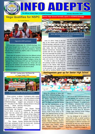 1
The Official School Paper of ICENHS-Santiago January–December 2016
2016 has been a lucky year for ICENHS-Santiago. Who
would have thought that a student from a small barangay
high school would qualify in the most prestigious, National
Schools Press Conference (NSPC) held in Koronadal City
last February 21-26,2016.
There were 45 students coming from the different school
division who vied for the most coveted top three places in
the Editorial Writing Contest English Category during the
Regional Press Conference 2015 and yet Franchesca had
managed to extricate herself to the top. Armed with only
nothing but her ambition and stocked knowledge, she top-
pled 43 of them and landed on the second place.
(Continue on page 4)
ICENHS– Santiago places 2nd Runner Up
in “Sayaw Saulog “2016
“Once a winner is always
a winner.” This adage has a
truth to it when once again
ICENHS-Santiago bagged
the 2nd place in the “Sayaw
Saulog “ Street Dancing
Competition held in Anahaw
Amphi-theater last Septem-
ber 27, 2016 . It can be re-
called that the school had
been declared champion
twice in the past in the said
street dancing com-petition.
.The Sayaw Saulog
2016 was composed of two
categories; category A and B.
Category A was composed of
School-Based Barangay
Contingents while catego-
ry B was dubbed as Battle
of the Champions since it
was composed of Sayaw
Saulog winners in the past
three years.
The Sayaw Saulog
Competition features the
culture of the tri-people
who are living in Iligan City
which are the Christians,
the Lumads and the Moro
people. fun watching the
dancers clad in the beat of
the drums and (Continue
on page 4……).
June 13, 2016. Today is the first
day of the school year 2016-2017.
ICEHS-Santiago welcomes it with a
vibrant spirit and hopeful heart for it is
also today that the Senior High
School commences. Everyone is so
excited with the new chapter of his
life most especially the Grade 11 stu-
dents because they will be exposed
to new things that will help them com-
pete and survive in the real world.
In order to cater to the needs of
the growing number of students be-
cause of the Senior High School,
ICEHS-Santiago hired new teachers
in the persons of Mr. James Guiuo
who will be handling SMAW subject
and will act as the new, Disaster Co-
ordinator, Nhovy Ermac who will be
teaching English,Joyce Arnoco who
will be teaching Filipino, Mrs. Eliza-
beth Samson who will be handling
Math subject, and Mr. Sepe who will
be handling Philosophy subject.
Contrary to what was reported in the
National news,ICEHS-Santiago
comes up with a large number of en-
rollees for the Senior High School.
This puts the school both in the good
and bad light; good in a way that the
students have responded positively to
Senior High School and bad because
(Continue on page 4)
Since the opening of class last
June 2015, ICENHS-Santiago has
been busy preparing for the start of
the Senior High School program
this coming opening of new school
year. To make sure that the school
has met the requirements of the
Senior High School Program, the
school head decided to conduct
bench marking to Senior High
School model school which is the
Iligan City National School of Fish-
eries together with the TLE teach-
ers in the persons of Gay Marie and
Patrick Jhon Doplon, Sarah Jean
Bahian, Manuel Palisbo, Eriberto
Luzon and Earl Froven Sison.Marie
and Patrick Jhon Doplon, Sarah
Jean Bahian, Manuel Palisbo,
Eriberto Luzon and Earl Froven
Sison..
The school also conducted seminars
to both parents and students to orient
them on what to expect in the Senior
High School Program. To further guide
the students, speakers from schools
who are offering Senior High School
were also invited. Among those who
visited the school were St. Michael’s
College, Iligan Medical Center College
and Christian Horizon School.
For the students to be guided on
what track to take, a career guidance
program was introduced to them. They
were engaged in different activities and
workshops so that they would discover
on the process what track they are in-
clined too. …(.Continue on page 3)
Vega Qualifies for NSPC
By: Yna Mae Sadernas
Senior High School students with the SHS Coordinator, Sir
Francis Artchess Babao
Dr. Quiroquiro and Mr. Gaite with the street dancers
By: Maureen L. Vega
Santiagonians gear up for Senior High School
By: Sittie Asha Lipa
Senior High School formally opens in ICENHS-Santiago
By: Angel Mae Dacup
Vega and co-NSPC participant
 