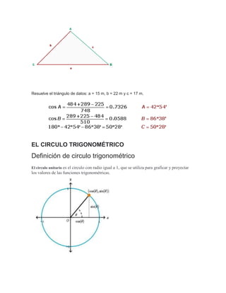 Resuelve el triángulo de datos: a = 15 m, b = 22 m y c = 17 m.
EL CIRCULO TRIGONOMÉTRICO
Definición de circulo trigonométrico
El circulo unitario es el circulo con radio igual a 1, que se utiliza para graficar y proyectar
los valores de las funciones trigonométricas.
 