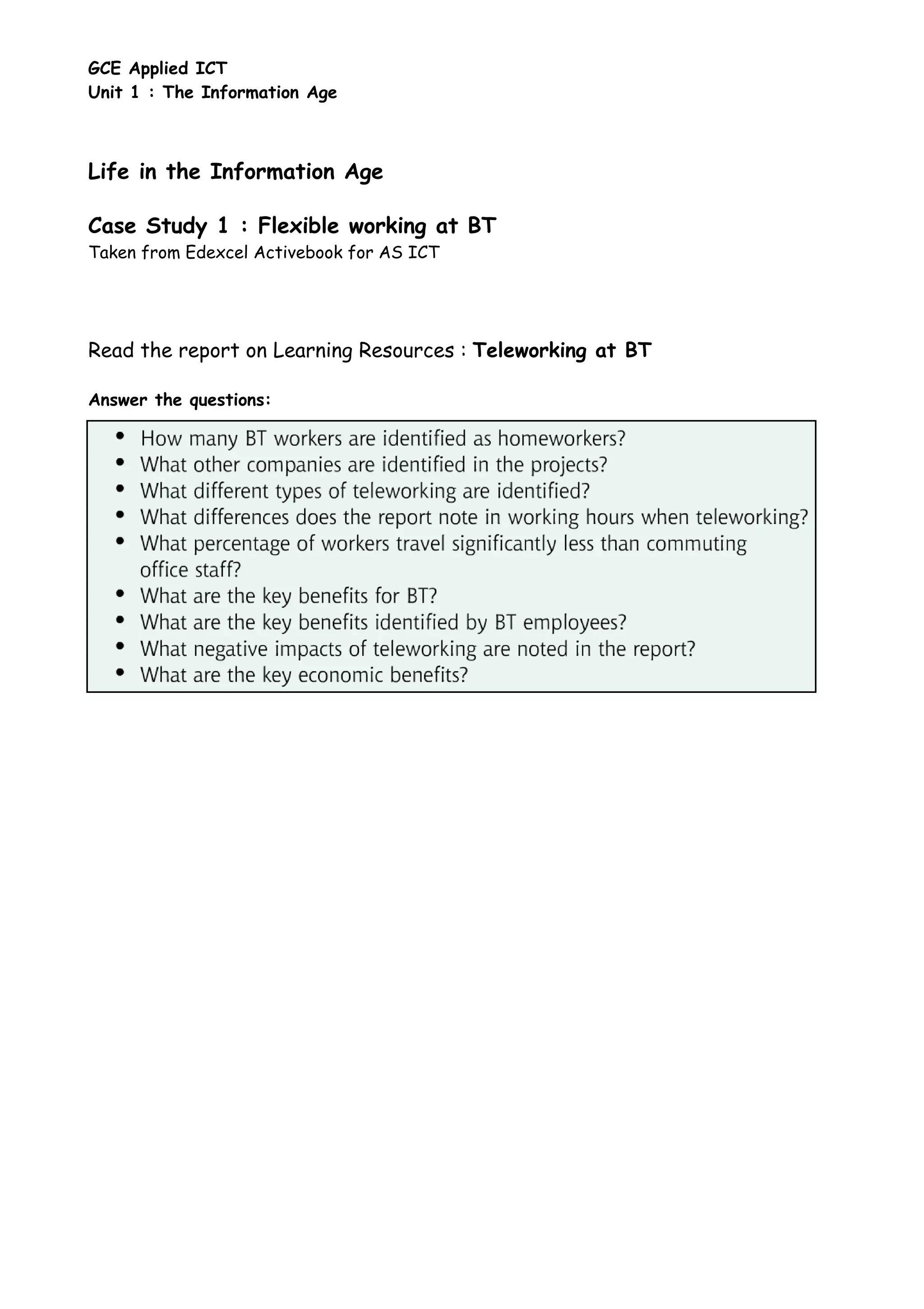 GCE Applied ICT
Unit 1 : The Information Age
Life in the Information Age
Case Study 1 : Flexible working at BT
Taken from Edexcel Activebook for AS ICT
Read the report on Learning Resources : Teleworking at BT
Answer the questions: