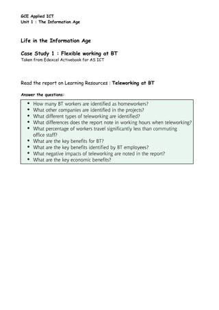 GCE Applied ICT
Unit 1 : The Information Age



Life in the Information Age

Case Study 1 : Flexible working at BT
Taken from Edexcel Activebook for AS ICT




Read the report on Learning Resources : Teleworking at BT

Answer the questions:
 