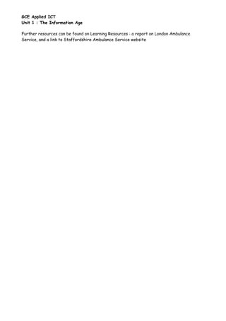 GCE Applied ICT
Unit 1 : The Information Age

Further resources can be found on Learning Resources : a report on London Ambulance
Service, and a link to Staffordshire Ambulance Service website
 