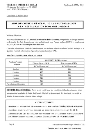 COLLÈGE EMILIE DE RODAT Toulouse, le 17 Mai 2013
25 Avenue de Lombez - CS 13183
31027 TOULOUSE Cedex 3
Concernant la Rentrée 2013
AIDE DU CONSEIL GÉNÉRAL DE LA HAUTE-GARONNE
A LA RESTAURATION SCOLAIRE 2013/2014
Madame, Monsieur,
Nous vous informons que le Conseil Général de la Haute-Garonne peut prendre en charge la moitié
ou la totalité des frais de cantine de votre enfant inscrit pour l’année scolaire 2013/2014 en classe de
6ème
, 5ème
, 4ème
ou 3ème
au collège Emilie de Rodat.
Cette aide, directement versée à l’établissement, est attribuée selon le nombre d’enfants à charge et le
Quotient Familial, informations figurant sur votre attestation CAF.
BARÈME APPLICABLE POUR 2013/2014
Nombre d’enfants
à charge
QUOTIENT FAMILIAL (QF)
Prise en charge à 100% Prise en charge à 50%
QF inférieur ou égal QF inférieur ou égal
1 enfant 483 806
2 enfants 497 882
3 enfants 512 966
4 enfants 528 1058
5 enfants 544 1139
Par enfant supplémentaire +15 +50
RETRAIT DES DOSSIERS : Après avoir vérifié que les conditions indiquées ci-dessus vous
permettent de bénéficier de l’aide du Conseil Général, le dossier peut, dès à présent, être retiré au
Service de Restauration - Bureau 13 du collège.
A VOTRE ATTENTION
- UN DOSSIER EST A CONSTITUER POUR CHAQUE ENFANT SCOLARISÉ AU COLLÈGE EMILIE DE RODAT.
- LES PIÈCES JUSTIFICATIVES A JOINDRE AU DOSSIER SONT PRÉCISÉES EN PAGE 2.
- LE DOSSIER D’AIDE A LA RESTAURATION DOIT AVOIR LE VISA ET LE CACHET DE L’ETABLISSEMENT
AFIN D’ÊTRE VALIDÉ ET TRANSMIS AU CONSEIL GÉNÉRAL AVANT LE 1ER
JUILLET 2013.
Page 1
Service RESTAURATION – Mme Elleng
Service Restauration Collège – Mme ELLENG
 