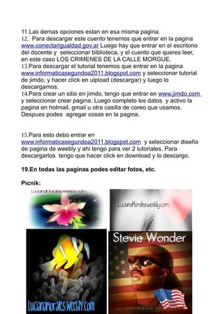 11.Las demas opciones estan en esa misma pagina.
12. Para descargar este cuento tenemos que entrar en la pagina
www.conectarigualdad.gov.ar Luego hay que entrar en el escritorio
del docente y seleccionar biblioteca, y el cuento que queres leer,
en este caso LOS CRIMENES DE LA CALLE MORGUE.
13.Para descargar el tutorial tenemos que entrar en la pagina
www.informaticasegundoa2011.blogspot.com y seleccionar tutorial
de jimdo, y hacer click en ulpload (descargar) y luego lo
descargamos.
14.Para crear un sitio en jimdo, tengo que entrar en www.jimdo.com
y seleccionar crear pagina. Luego completo los datos y activo la
pagina en hotmail, gmail u otra casilla de coreo que usamos.
Despues podes agregar cosas en la pagina.


15.Para esto debo entrar en
www.informaticasegundoa2011.blogspot.com y seleccionar diseño
de pagina de weebly y ahi tengo para ver 2 tutoriales. Para
descargarlos tengo que hacer click en download y lo descargo.

19.En todas las paginas podes editar fotos, etc.

Picnik:
 