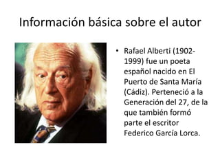 Información básica sobre el autor
• Rafael Alberti (1902-
1999) fue un poeta
español nacido en El
Puerto de Santa María
(Cádiz). Perteneció a la
Generación del 27, de la
que también formó
parte el escritor
Federico García Lorca.
 