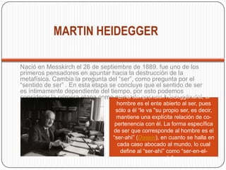 MARTIN HEIDEGGER
Nació en Messkirch el 26 de septiembre de 1889. fue uno de los
primeros pensadores en apuntar hacia la destrucción de la
metafísica. Cambia la pregunta del “ser”, como pregunta por el
“sentido de ser” . En esta etapa se concluye que el sentido de ser
es íntimamente dependiente del tiempo, por esto podemos
considerar la primera etapa como marcada por una búsqueda del
“ser del tiempo”.
En la comprensión heideggeriana, el
hombre es el ente abierto al ser, pues
sólo a él “le va "su propio ser, es decir,
mantiene una explícita relación de co-
pertenencia con él. La forma específica
de ser que corresponde al hombre es el
“ser-ahí” (Dasein), en cuanto se halla en
cada caso abocado al mundo, lo cual
define al “ser-ahí” como “ser-en-el-
mundo”
 